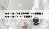 电子科技大学录取分数线2024最新标准,电子科技大学2021录取情况
