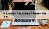 跨境电子服务专业,跨境电子商务专业有哪些学校