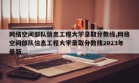 网络空间部队信息工程大学录取分数线,网络空间部队信息工程大学录取分数线2023年最新