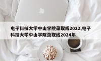 电子科技大学中山学院录取线2022,电子科技大学中山学院录取线2024年
