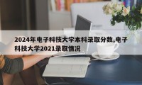 2024年电子科技大学本科录取分数,电子科技大学2021录取情况