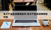 电子产品包括哪些配件,电子产品包括哪些配件呢