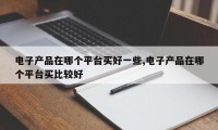 电子产品在哪个平台买好一些,电子产品在哪个平台买比较好