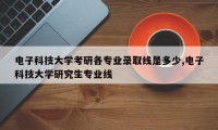 电子科技大学考研各专业录取线是多少,电子科技大学研究生专业线