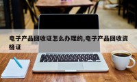 电子产品回收证怎么办理的,电子产品回收资格证