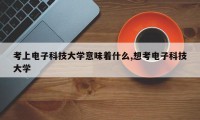 考上电子科技大学意味着什么,想考电子科技大学