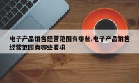 电子产品销售经营范围有哪些,电子产品销售经营范围有哪些要求