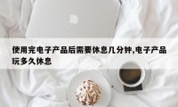 使用完电子产品后需要休息几分钟,电子产品玩多久休息