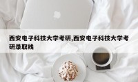 西安电子科技大学考研,西安电子科技大学考研录取线