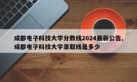 成都电子科技大学分数线2024最新公告,成都电子科技大学录取线是多少