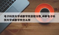 电子科技大学成都学院录取分数,成都电子科技大学成都学院怎么样
