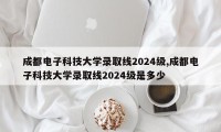 成都电子科技大学录取线2024级,成都电子科技大学录取线2024级是多少