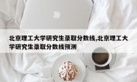 北京理工大学研究生录取分数线,北京理工大学研究生录取分数线预测