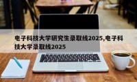电子科技大学研究生录取线2025,电子科技大学录取线2025