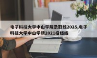 电子科技大学中山学院录取线2025,电子科技大学中山学院2021投档线