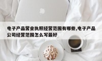 电子产品营业执照经营范围有哪些,电子产品公司经营范围怎么写最好