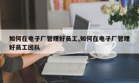 如何在电子厂管理好员工,如何在电子厂管理好员工团队
