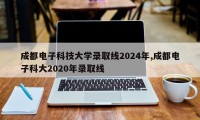 成都电子科技大学录取线2024年,成都电子科大2020年录取线