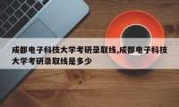 成都电子科技大学考研录取线,成都电子科技大学考研录取线是多少