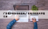广东电子科技学院官网,广东电子科技大学是几本