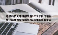 电子科技大学成都学院2024年投档情况,电子科技大学成都学院2021年录取查询
