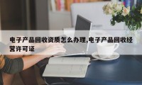 电子产品回收资质怎么办理,电子产品回收经营许可证