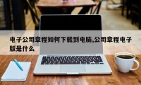 电子公司章程如何下载到电脑,公司章程电子版是什么