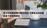 电子科技集团哪个研究所好,中国电子科技集团各个研究所排名