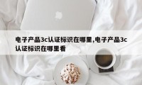 电子产品3c认证标识在哪里,电子产品3c认证标识在哪里看
