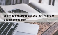 西北工业大学研究生录取公示,西北工业大学2020研究生拟录取