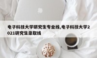 电子科技大学研究生专业线,电子科技大学2021研究生录取线