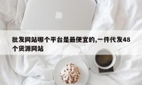 批发网站哪个平台是最便宜的,一件代发48个货源网站
