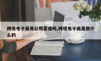 跨境电子商务公司靠谱吗,跨境电子商是做什么的