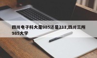 四川电子科大是985还是211,四川三所985大学