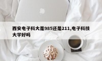 西安电子科大是985还是211,电子科技大学好吗