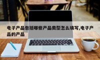 电子产品包括哪些产品类型怎么填写,电子产品的产品