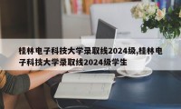 桂林电子科技大学录取线2024级,桂林电子科技大学录取线2024级学生