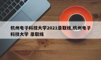 杭州电子科技大学2021录取线,杭州电子科技大学 录取线