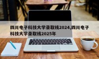四川电子科技大学录取线2024,四川电子科技大学录取线2025年