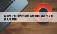 四川电子科技大学研究生院官网,四川电子科技大学考研