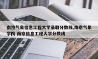 南京气象信息工程大学录取分数线,南京气象学院 南京信息工程大学分数线