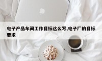 电子产品车间工作目标这么写,电子厂的目标要求