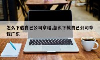 怎么下载自己公司章程,怎么下载自己公司章程广东