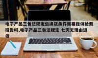 电子产品三包法规定退换货条件需要提供检测报告吗,电子产品三包法规定 七天无理由退货