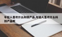 年轻人喜欢什么科技产品,年轻人喜欢什么科技产品呢