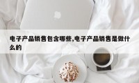 电子产品销售包含哪些,电子产品销售是做什么的