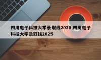 四川电子科技大学录取线2020,四川电子科技大学录取线2025