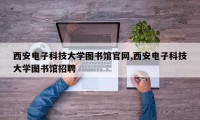 西安电子科技大学图书馆官网,西安电子科技大学图书馆招聘