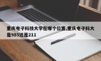重庆电子科技大学在哪个位置,重庆电子科大是985还是211