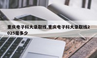 重庆电子科大录取线,重庆电子科大录取线2025是多少